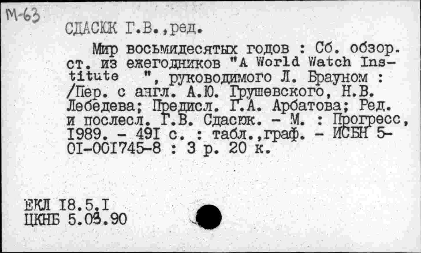 ﻿М-43
СДАСЮК Г.В.,ред.
Мир восьмидесятых годов : Об. обзор. СТ. ИЗ ежегодников "A World Watch Institute ", руководимого Л. Брауном : /Пер. с англ. А.Ю. Грушевского, Н.В. Лебедева; Предисл. Г.А. Арбатова; Ред. и послесл. Г. В. Сдасюк. - М. : Прогресс 1989. - 491 с. : табл.,граф. - ИСБН 5-0I-00I745-8 : 3 р. 20 к.
ЕКЛ 18.5.1
ЦКНБ 5.03.90